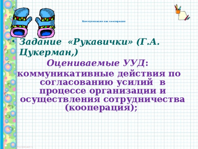 Коммуникация как кооперация   Задание «Рукавички» (Г.А. Цукерман,) Оцениваемые УУД : коммуникативные действия по согласованию усилий в процессе организации и осуществления сотрудничества (кооперация);