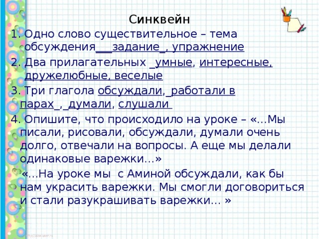 Синквейн Одно слово существительное – тема обсуждения ___задание_, упражнение Два прилагательных _ умные , интересные, дружелюбные, веселые 3. Три глагола обсуждали ,_ работали в парах _,_ думали , слушали 4. Опишите, что происходило на уроке – «…Мы писали, рисовали, обсуждали, думали очень долго, отвечали на вопросы. А еще мы делали одинаковые варежки…»  «…На уроке мы с Аминой обсуждали, как бы нам украсить варежки. Мы смогли договориться и стали разукрашивать варежки… »