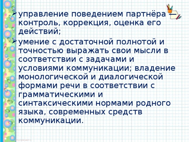 управление поведением партнёра — контроль, коррекция, оценка его действий; умение с достаточной полнотой и точностью выражать свои мысли в соответствии с задачами и условиями коммуникации; владение монологической и диалогической формами речи в соответствии с грамматическими и синтаксическими нормами родного языка, современных средств коммуникации.