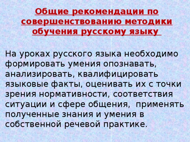 Общие рекомендации по совершенствованию методики обучения русскому языку На уроках русского языка необходимо формировать умения опознавать, анализировать, квалифицировать языковые факты, оценивать их с точки зрения нормативности, соответствия ситуации и сфере общения, применять полученные знания и умения в собственной речевой практике.