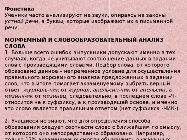 Фонетика Ученики часто анализируют не звуки, опираясь на законы устной речи , а буквы, которые изображают их в письменной речи.  МОРФЕМНЫЙ И СЛОВООБРАЗОВАТЕЛЬНЫЙ АНАЛИЗ СЛОВА 1. Больше всего ошибок выпускники допускают именно в тех случаях, когда не учитывают соотношение данных в задании слов с производящими словами. Подбор слова, от которого образовано данное – непременное условие для осуществления правильного морфемного анализа предложенных в задании слов, что в итоге помогает экзаменуемому выбрать верный ответ: журналь-чик от журнал, апельсин-чик от апельсин, а мизинч-ик от мизинец, следовательно,  в последнем слове –Ч- относится не к суффиксу, а к производящей основе, и именно это слово является правильным ответом (нет суффикса ‑ЧИК-). 2. Учащиеся не знают, что для определения способа образования следует соотнести слово с ближайшим по смыслу, от которого оно непосредственно образовано. Например, только 12% экзаменуемых смогли обнаружить в указанных предложениях существительное, образованное бессуффиксным способом.