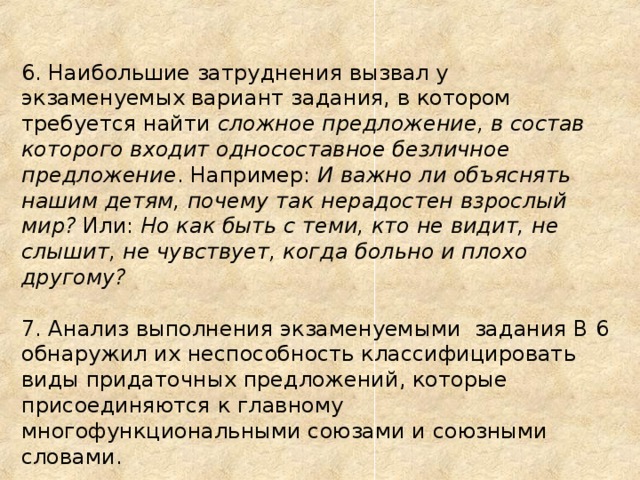 6. Наибольшие затруднения вызвал у экзаменуемых вариант задания, в котором требуется найти сложное предложение, в состав которого входит односоставное безличное предложение .  Например: И важно ли объяснять нашим детям, почему так нерадостен взрослый мир? Или: Но как быть с теми, кто не видит, не слышит, не чувствует, когда больно и плохо другому?  7. Анализ выполнения экзаменуемыми задания В 6 обнаружил их неспособность классифицировать виды придаточных предложений, которые присоединяются к главному многофункциональными союзами и союзными словами.