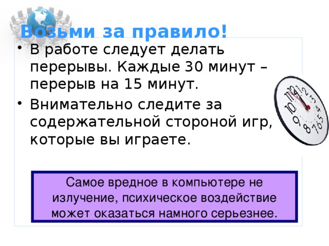 Возьми за правило! В работе следует делать перерывы. Каждые 30 минут – перерыв на 15 минут. Внимательно следите за содержательной стороной игр, в которые вы играете. Самое вредное в компьютере не излучение, психическое воздействие может оказаться намного серьезнее.