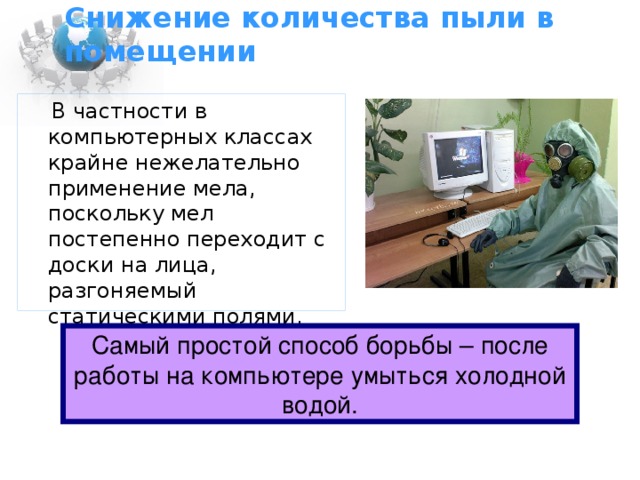 Снижение количества пыли в помещении  В частности в компьютерных классах крайне нежелательно применение мела, поскольку мел постепенно переходит с доски на лица, разгоняемый статическими полями. Самый простой способ борьбы – после работы на компьютере умыться холодной водой.