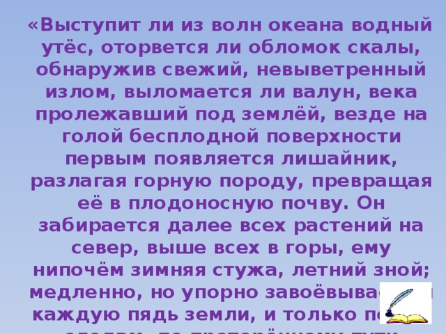 «Выступит ли из волн океана водный утёс, оторвется ли обломок скалы, обнаружив свежий, невыветренный излом, выломается ли валун, века пролежавший под землёй, везде на голой бесплодной поверхности первым появляется лишайник, разлагая горную породу, превращая её в плодоносную почву. Он забирается далее всех растений на север, выше всех в горы, ему нипочём зимняя стужа, летний зной; медленно, но упорно завоёвывает он каждую пядь земли, и только по его следам, по проторённому пути появляются более сложные формы жизни»   К. А. Тимирязев