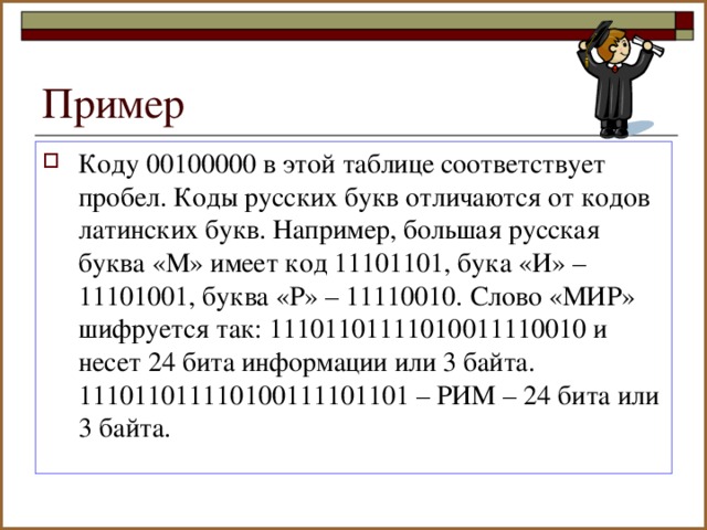 Коду 00100000 в этой таблице соответствует пробел. Коды русских букв отличаются от кодов латинских букв. Например, большая русская буква «М» имеет код 11101101, бука «И» – 11101001, буква «Р» – 11110010. Слово «МИР» шифруется так: 11101101111010011110010 и несет 24 бита информации или 3 байта. 111011011110100111101101 – РИМ – 24 бита или 3 байта.