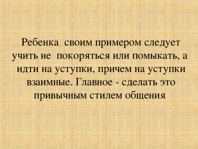 Ребенка своим примером следует учить не покоряться или помыкать, а  идти на уступки, причем на уступки взаимные. Главное - сделать это привычным стилем общения