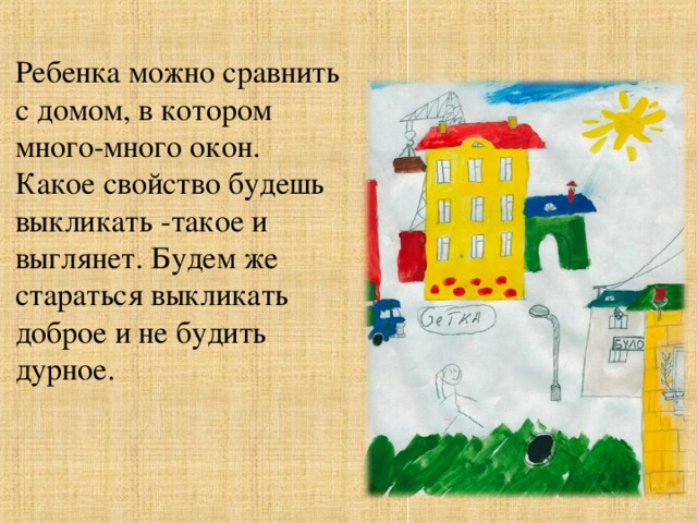 Ребенка можно сравнить с домом, в котором много-много окон. Какое свойство будешь выкликать -такое и выглянет. Будем же стараться выкликать доброе и не будить дурное.