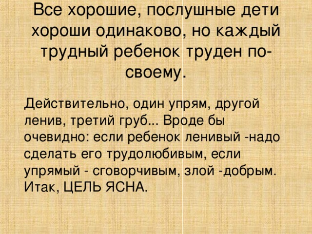 Все хорошие, послушные дети хороши одинаково, но каждый трудный ребенок труден по-своему. Действительно, один упрям, другой ленив, третий груб... Вроде бы очевидно: если ребенок ленивый -надо сделать его трудолюбивым, если упрямый - сговорчивым, злой -добрым. Итак, ЦЕЛЬ ЯСНА.