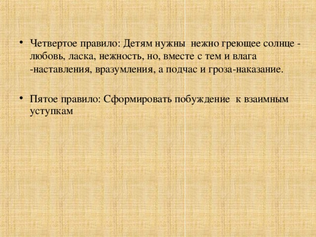 Четвертое правило: Детям нужны нежно греющее солнце - любовь, ласка, нежность, но, вместе с тем и влага -наставления, вразумления, а подчас и гроза-наказание. Пятое правило: Сформировать побуждение к взаимным уступкам