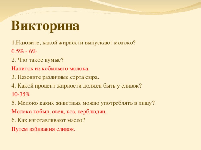 Викторина 1.Назовите, какой жирности выпускают молоко? 0.5% - 6% 2. Что такое кумыс? Напиток из кобыльего молока. 3. Назовите различные сорта сыра. 4. Какой процент жирности должен быть у сливок? 10-35% 5. Молоко каких животных можно употреблять в пищу? Молоко кобыл, овец, коз, верблюдиц. 6. Как изготавливают масло? Путем взбивания сливок.