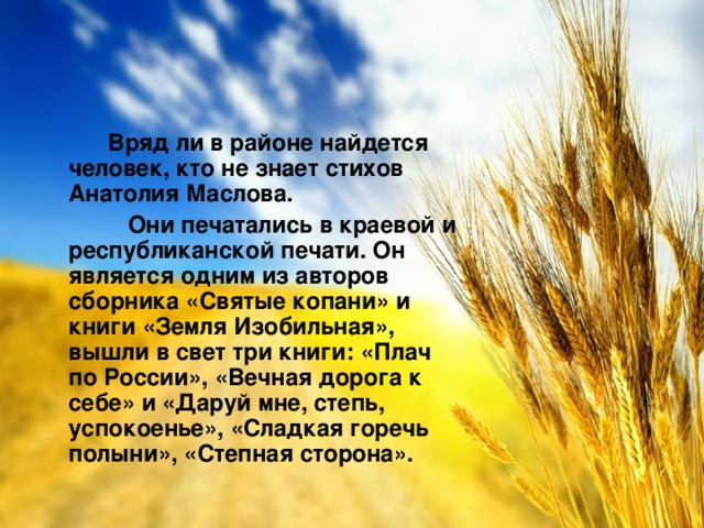 Вряд ли в районе найдется человек, кто не знает стихов Анатолия Маслова.  Они печатались в краевой и республиканской печати. Он является одним из авторов сборника «Святые копани» и книги «Земля Изобильная», вышли в свет три книги: «Плач по России», «Вечная дорога к себе» и «Даруй мне, степь, успокоенье», «Сладкая горечь полыни», «Степная сторона».