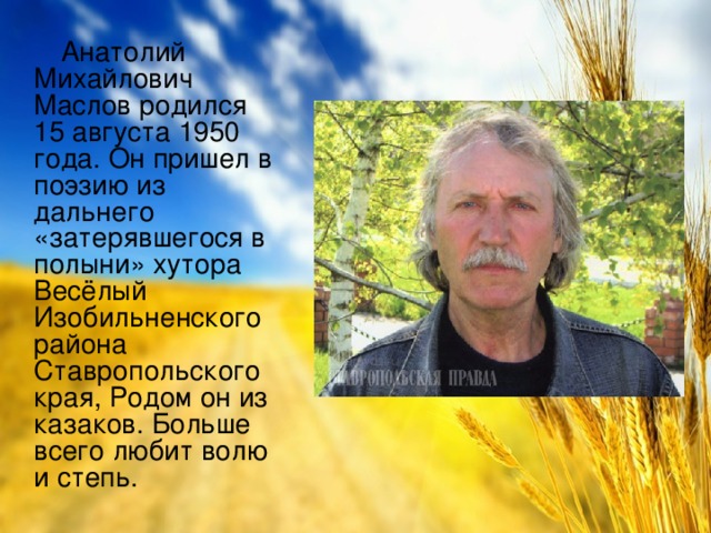 Анатолий Михайлович Маслов родился 15 августа 1950 года. Он пришел в поэзию из дальнего «затерявшегося в полыни» хутора Весёлый Изобильненского района Ставропольского края, Родом он из казаков. Больше всего любит волю и степь.