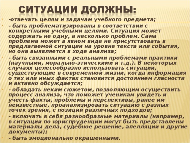 -отвечать целям и задачам учебного предмета; - быть проблематизированы в соответствии с конкретными учебными целями. Ситуация может содержать не одну, а несколько проблем. Сама проблема может в явном виде не присутствовать в предлагаемой ситуации на уровне текста или события, но она выявляется в ходе анализа; - быть связанными с реальными проблемами практики (научными, морально-этическими и т.д.). В некоторых случаях целесообразно использовать ситуации, существующие в современной жизни, когда информация о тех или иных фактах становится достоянием гласности и активно обсуждается; - обладать неким сюжетом, позволяющим осуществить процесс анализа, что поможет ученикам увидеть и учесть факты, проблемы и перспективы, ранее им неизвестные, проанализировать ситуацию с разных точек зрения, с позиций различных подходов; - включать в себя разнообразные материалы (например, в ситуации по юриспруденции могут быть представлены материалы дела, судебное решение, апелляции и другие документы); - быть эмоционально окрашенными.