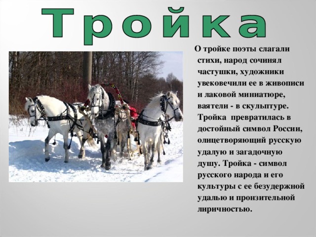 О тройке поэты слагали стихи, народ сочинял частушки, художники увековечили ее в живописи и лаковой миниатюре, ваятели - в скульптуре. Тройка  превратилась в достойный символ России, олицетворяющий русскую удалую и загадочную душу. Тройка - символ русского народа и его культуры с ее безудержной удалью и пронзительной лиричностью.