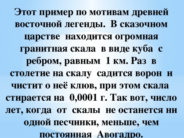 Этот пример по мотивам древней восточной легенды. В сказочном царстве находится огромная гранитная скала в виде куба с ребром, равным 1 км. Раз в столетие на скалу садится ворон и чистит о неё клюв, при этом скала стирается на 0,0001 г. Так вот, число лет, когда от скалы не останется ни одной песчинки, меньше, чем постоянная Авогадро.