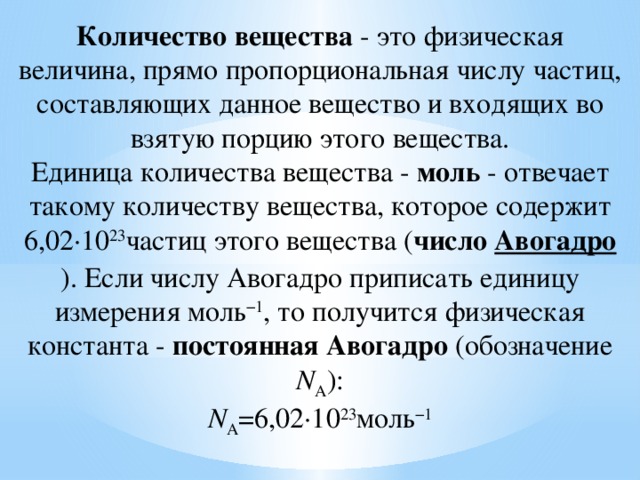 Количество вещества  - это физическая величина, прямо пропорциональная числу частиц, составляющих данное вещество и входящих во взятую порцию этого вещества.  Единица количества вещества -  моль  - отвечает такому количеству вещества, которое содержит 6,02·10 23 частиц этого вещества ( число  Авогадро ). Если числу Авогадро приписать единицу измерения моль −1 , то получится физическая константа -  постоянная Авогадро  (обозначение N А ):  N А =6,02·10 23 моль −1