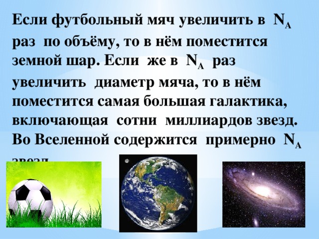 Если футбольный мяч увеличить в N A раз по объёму, то в нём поместится земной шар. Если же в N A раз увеличить диаметр мяча, то в нём поместится самая большая галактика, включающая сотни миллиардов звезд. Во Вселенной содержится примерно N A звезд.