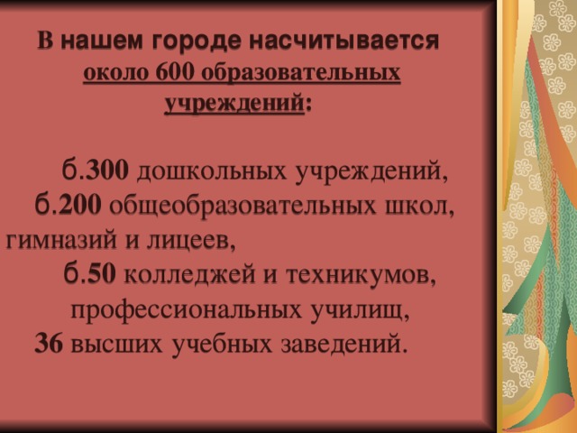 В нашем городе насчитывается около 600 образовательных учреждений :  б. 300 дошкольных учреждений,  б. 200 общеобразовательных школ, гимназий и лицеев,  б. 50 колледжей и техникумов,  профессиональных училищ,  36 высших учебных заведений.