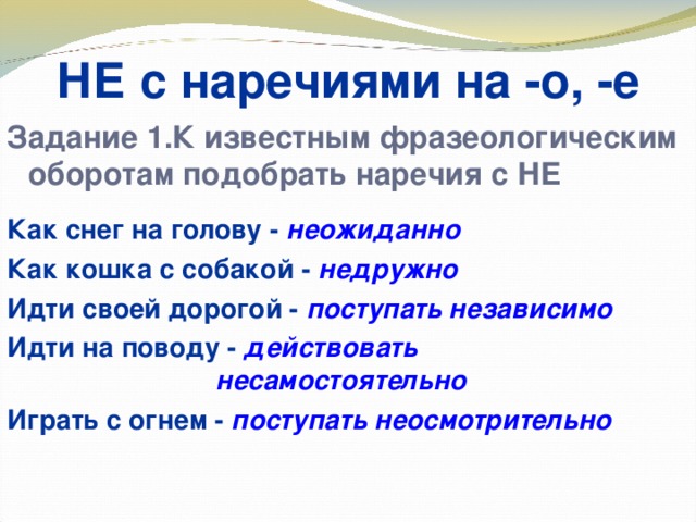 НЕ с наречиями на -о, -е Задание 1.К известным фразеологическим оборотам подобрать наречия с НЕ  Как снег на голову - неожиданно Как кошка с собакой - недружно Идти своей дорогой - поступать независимо Идти на поводу - действовать      несамостоятельно Играть с огнем - поступать неосмотрительно