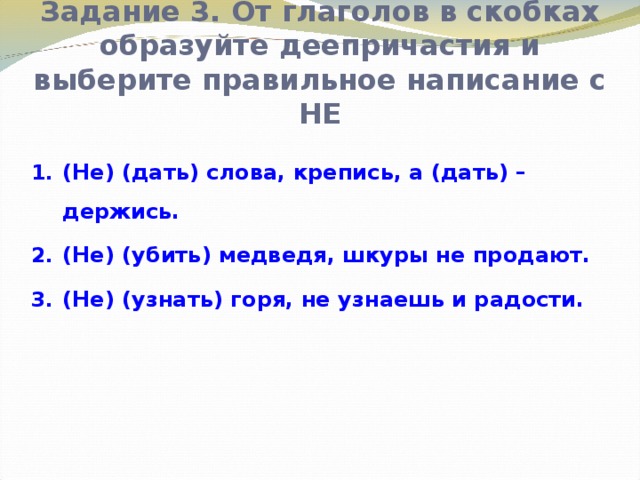 Задание 3. От глаголов в скобках образуйте деепричастия и выберите правильное написание с НЕ (Не) (дать) слова, крепись, а (дать) – держись. (Не) (убить) медведя, шкуры не продают. (Не) (узнать) горя, не узнаешь и радости.  