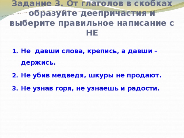 Задание 3. От глаголов в скобках образуйте деепричастия и выберите правильное написание с НЕ Не давши слова, крепись, а давши – держись. Не убив медведя, шкуры не продают. Не узнав горя, не узнаешь и радости.