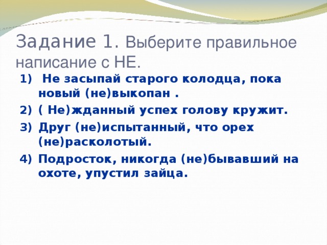 Задание 1. Выберите правильное написание с НЕ.  Не засыпай старого колодца, пока новый (не)выкопан . ( Не)жданный успех голову кружит. Друг (не)испытанный, что орех (не)расколотый. Подросток, никогда (не)бывавший на охоте, упустил зайца.