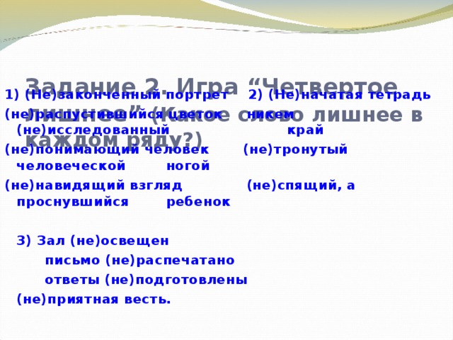 Задание 2. Игра “Четвертое лишнее” (Какое слово лишнее в каждом ряду?)    1) (Не)законченный портрет  2) (Не)начатая тетрадь (не)распустившийся цветок  никем (не)исследованный      край (не)понимающий человек  (не)тронутый человеческой      ногой (не)навидящий взгляд   (не)спящий, а проснувшийся      ребенок         3) Зал (не)освещен     письмо (не)распечатано     ответы (не)подготовлены     (не)приятная весть.