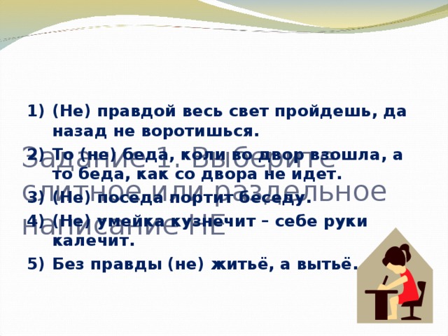 Задание 1. Выберите слитное или раздельное написание НЕ   (Не) правдой весь свет пройдешь, да назад не воротишься. То (не) беда, коли во двор взошла, а то беда, как со двора не идет. (Не) поседа портит беседу. (Не) умейка кузнечит – себе руки калечит. Без правды (не) житьё, а вытьё.