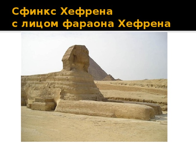 Сфинкс Хефрена  с лицом фараона Хефрена каменное изо­бражение существа с головой человека и телом льва. Голова сфинкса изображала фараона. Сфинкс олицетворял мудрость, загадочность и силу египетского правителя. Самый большой сфинкс выполнен в первой половине III тыс. до н.э., он до сих пор стережет пирамиду Хефрена. Сфинкс высечен из цельной скалы: его голова в 30 раз больше челове ческой, а длина тела 57 м