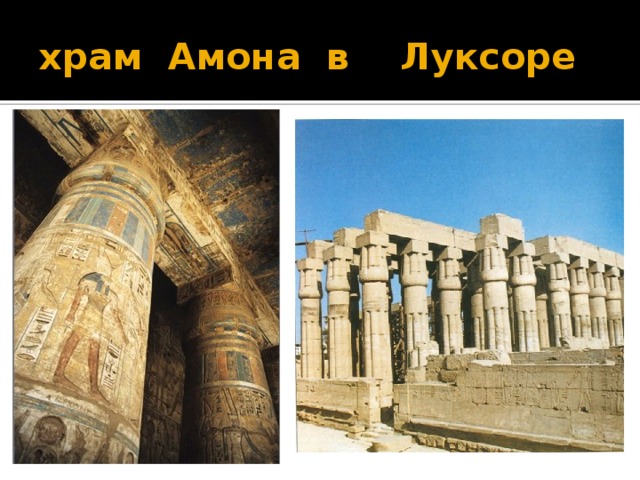 храм  Амона  в    Луксоре Колоннада в храме  Амона  в  Луксоре . Это часть гигантского ансамбля в Луксоре и в Карнаке, соединённая трёхкилометровой аллеей сфинксов. Обе части были посвящены великой триаде: Амон-Ра, Мут (богиня неба), их сын Хонсу (бог Луны). Огромный масштаб и близкая постановка колонн были призваны создать ощущение ничтожества человека перед величием сил богов. Вместе с тем, по форме эти колонны воспроизводили в камне пучки связанного папируса-тростника, из которых строили жилища и проч. даже бедняки. А заодно - создавали столь ценимую в египетском климате прохладную тень, которая в образном отношении являлась (что не чувствуется ныне при полуразрушенных перекрытиях) символом потустороннего мрака. Загадочного и пугающего. Дата размещения : 05.05.2007, 17:21 храм в Луксоре почти целиком воздвигнут архитектором Аменхотепом Младшим в XVI в. до н. э. и завершён уже в XV в. до н. э. Великолепны дворы Луксора, окружённые могучими золотистыми колоннами в виде папируса.