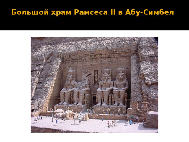 Большой храм Рамсеса II в Абу-Симбел   Этот храм был вырезан прямо в скале в тринадцатом веке до нашей эры великим фараоном Рамсесом II в честь себя и в честь триады: Амон-Ра, Птаха и Ра-Харахте. Храм был сооружен вместе с меньшим храмом, посвященным жене Рамсеса, Нефертари и богине Хатор (дочери Ра-Харахте) на стратегически важном месте, на изгибе реки Нил, как внушительный памятник могущества Египта.  Уже в наше время, построенная на Ниле Асуанская плотина, стала нести угрозу храму. В результате чего, в 1963-67г.г. храм был разрезан на тысячу частей и перенесён на 60 метров выше на искусственно сооруженную скалу, благодаря чему и был спасён.   http://mallon.my1.ru/news/novoe_carstvo/2011-03-13-95  Храм Рамзеса II,  строители неизвестны,  1-я пол. XIIIв. до н.э.  Абу Симбел.