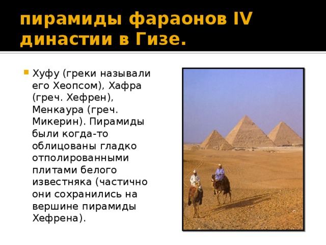 пирамиды фараонов IV династии в Гизе. Хуфу (греки называли его Хеопсом), Хафра (греч. Хефрен), Менкаура (греч. Микерин). Пирамиды были когда-то облицованы гладко отполированными плитами белого известняка (частично они сохранились на вершине пирамиды Хефрена). Пирамиды Хефрена, Хеопса, Микерина,  зодчий Хемиун и др.,  2900-2800 до н.э.,  Египет, Гиза.