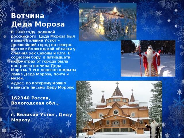 Вотчина Деда Мороза В 1998 году родиной российского Деда Мороза был назван Великий Устюг – древнейший город на северо-востоке Вологодской области у слияния рек Сухоны и Юга. В сосновом бору, в пятнадцати километрах от города была построена вотчина Деда Мороза. В его деревне открыты лавка Деда Мороза, почта и музей. Адрес, по которому можно написать письмо Деду Морозу:  162340 Россия, Вологодская обл., г. Великий Устюг, Деду Морозу.