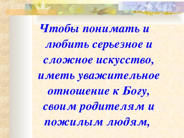 Чтобы понимать и любить серьезное и сложное искусство, иметь уважительное отношение к Богу, своим родителям и пожилым людям,