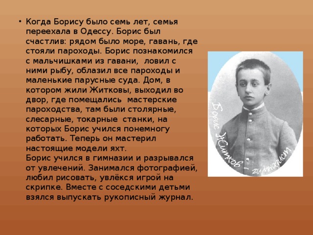 Когда Борису было семь лет, семья переехала в Одессу. Борис был счастлив: рядом было море, гавань, где стояли пароходы. Борис познакомился с мальчишками из гавани, ловил с ними рыбу, облазил все пароходы и маленькие парусные суда. Дом, в котором жили Житковы, выходил во двор, где помещались мастерские пароходства, там были столярные, слесарные, токарные станки, на которых Борис учился понемногу работать. Теперь он мастерил настоящие модели яхт.  Борис учился в гимназии и разрывался от увлечений. Занимался фотографией, любил рисовать, увлёкся игрой на скрипке. Вместе с соседскими детьми взялся выпускать рукописный журнал.