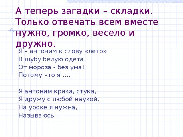 А теперь загадки – складки. Только отвечать всем вместе нужно, громко, весело и дружно. Я – антоним к слову «лето» В шубу белую одета. От мороза - без ума! Потому что я …. Я антоним крика, стука, Я дружу с любой наукой. На уроке я нужна, Называюсь…