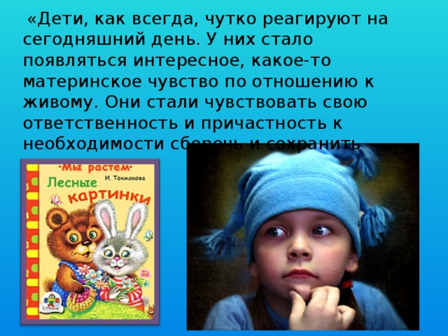   «Дети, как всегда, чутко реагируют на сегодняшний день. У них стало появляться интересное, какое-то материнское чувство по отно­шению к живому. Они стали чувствовать свою ответственность и причастность к необходимости сберечь и сохранить при­роду».