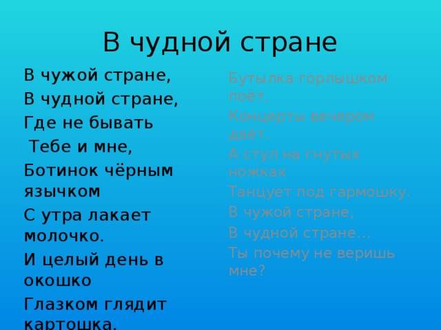 В чудной стране В чужой стране, В чудной стране, Где не бывать  Тебе и мне, Ботинок чёрным язычком С утра лакает молочко. И целый день в окошко Глазком глядит картошка. Бутылка горлышком поёт, Концерты вечером даёт. А стул на гнутых ножках Танцует под гармошку. В чужой стране, В чудной стране… Ты почему не веришь мне?