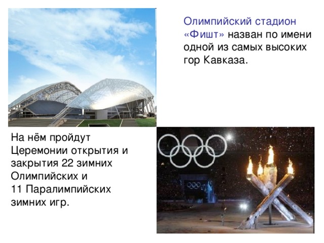 Олимпийский стадион «Фишт» назван по имени одной из самых высоких гор Кавказа. На нём пройдут Церемонии открытия и закрытия 22 зимних Олимпийских и 11 Паралимпийских зимних игр.
