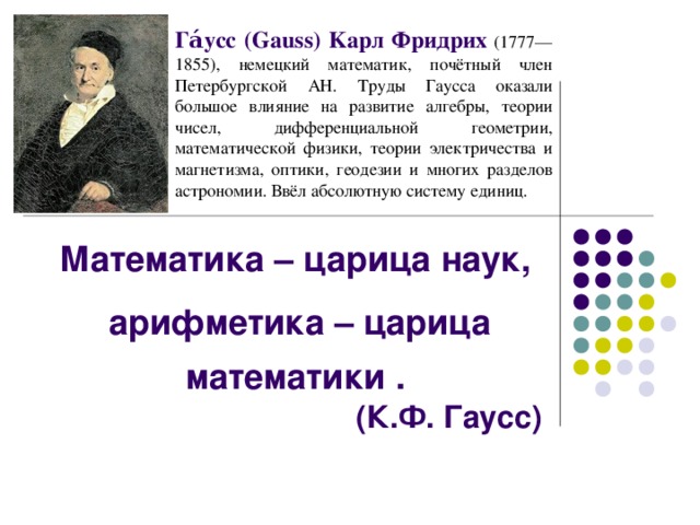 Га́усс (Gauss) Kaрл Фридрих  (1777—1855), немецкий математик, почётный член Петербургской АН. Труды Гаусса оказали большое влияние на развитие алгебры, теории чисел, дифференциальной геометрии, математической физики, теории электричества и магнетизма, оптики, геодезии и многих разделов астрономии. Ввёл абсолютную систему единиц. Математика – царица наук, арифметика – царица математики . (К.Ф. Гаусс)