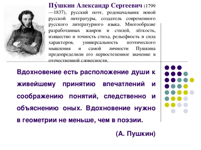 Пу́шкин Александр Сергеевич  (1799—1837), русский поэт, родоначальник новой русской литературы, создатель современного русского литературного языка. Многообразие разработанных жанров и стилей, лёгкость, изящество и точность стиха, рельефность и сила характеров, универсальность поэтического мышления и самой личности Пушкина предопределили его первостепенное значение в отечественной словесности.  Вдохновение есть расположение души к живейшему принятию впечатлений и соображению понятий, следственно и объяснению оных. Вдохновение нужно в геометрии не меньше, чем в поэзии.  (А. Пушкин)