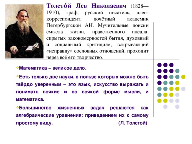 Толсто́й Лев Николаевич (1828—1910), граф, русский писатель, член-корреспондент, почётный академик Петербургской АН. Мучительные поиски смысла жизни, нравственного идеала, скрытых закономерностей бытия, духовный и социальный критицизм, вскрывающий «неправду» сословных отношений, проходит через всё его творчество.