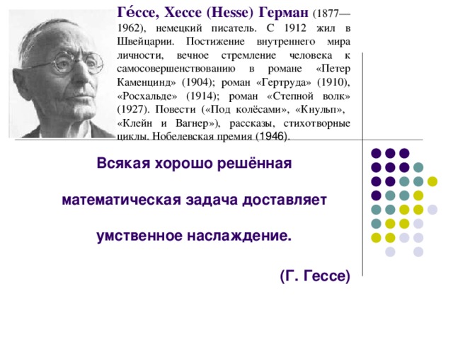 Ге́ссе, Хессе (Hesse) Герман  (1877—1962), немецкий писатель. С 1912 жил в Швейцарии. Постижение внутреннего мира личности, вечное стремление человека к самосовершенствованию в романе «Петер Каменцинд» (1904); роман «Гертруда» (1910), «Росхальде» (1914); роман «Степной волк» (1927). Повести («Под колёсами», «Кнульп», «Клейн и Вагнер»), рассказы, стихотворные циклы. Нобелевская премия ( 1946) . Всякая хорошо решённая математическая задача доставляет умственное наслаждение.  (Г. Гессе)