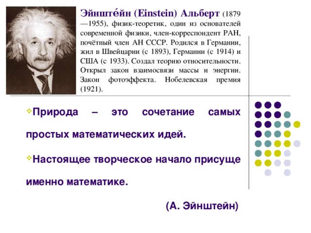 Эйнште́йн (Einstein) Альберт  (1879—1955), физик-теоретик, один из основателей современной физики, член-корреспондент РАН, почётный член АН СССР. Родился в Германии, жил в Швейцарии (с 1893), Германии (с 1914) и США (с 1933). Создал теорию относительности. Открыл закон взаимосвязи массы и энергии. Закон фотоэффекта. Нобелевская премия (1921). Природа – это сочетание самых простых математических идей. Настоящее творческое начало присуще именно математике. Природа – это сочетание самых простых математических идей. Настоящее творческое начало присуще именно математике. (А. Эйнштейн)