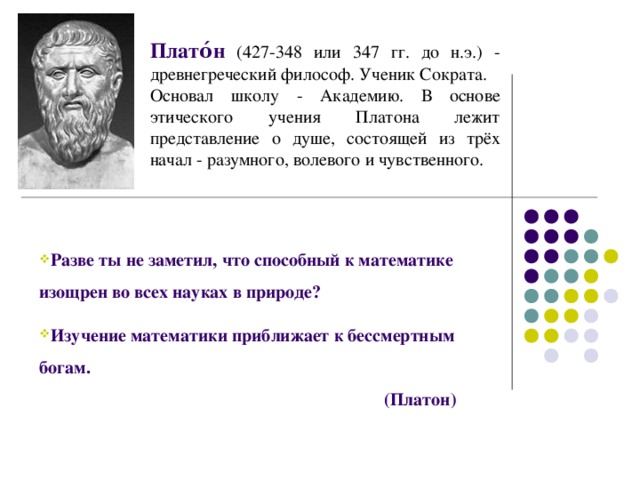 Плато́н  (427-348 или 347 гг. до н.э.) - древнегреческий философ. Ученик Сократа. Основал школу - Академию. В основе этического учения Платона лежит представление о душе, состоящей из трёх начал - разумного, волевого и чувственного.