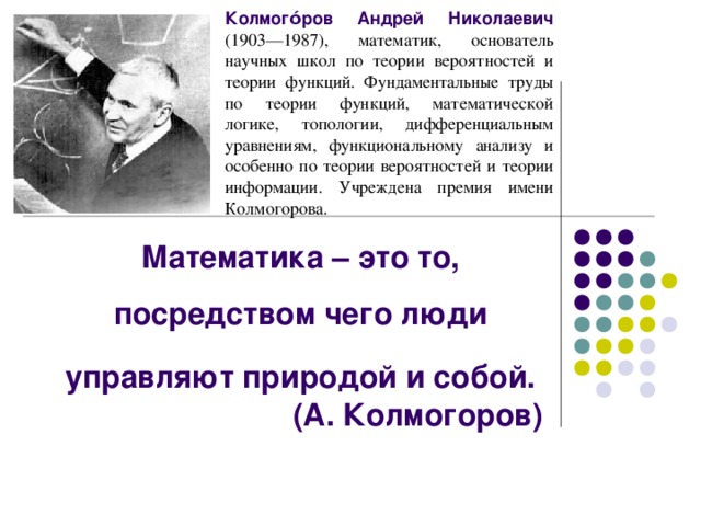 Колмого́ров Андрей Николаевич  (1903—1987), математик, основатель научных школ по теории вероятностей и теории функций. Фундаментальные труды по теории функций, математической логике, топологии, дифференциальным уравнениям, функциональному анализу и особенно по теории вероятностей и теории информации. Учреждена премия имени Колмогорова. Математика – это то, посредством чего люди управляют природой и собой.  (А. Колмогоров)