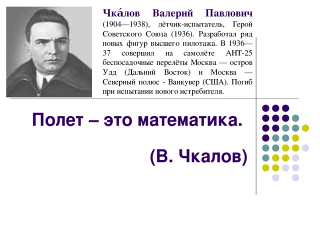 Чка́лов Валерий Павлович (1904—1938), лётчик-испытатель, Герой Советского Союза (1936). Разработал ряд новых фигур высшего пилотажа. В 1936—37 совершил на самолёте АНТ-25 беспосадочные перелёты Москва — остров Удд (Дальний Восток) и Москва — Северный полюс - Ванкувер (США). Погиб при испытании нового истребителя. Полет – это математика.  (В. Чкалов)