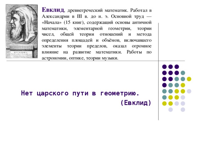 Евклид , древнегреческий математик. Работал в Александрии в III в. до н. э. Основной труд — «Начала» (15 книг), содержащий основы античной математики, элементарной геометрии, теории чисел, общей теории отношений и метода определения площадей и объёмов, включавшего элементы теории пределов, оказал огромное влияние на развитие математики. Работы по астрономии, оптике, теории музыки.   Нет царского пути в геометрию. (Евклид)