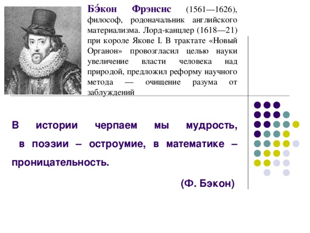 Бэ́кон Фрэнсис (1561—1626), философ, родоначальник английского материализма. Лорд-канцлер (1618—21) при короле Якове I. В трактате «Новый Органон» провозгласил целью науки увеличение власти человека над природой, предложил реформу научного метода — очищение разума от заблуждений  В истории черпаем мы мудрость,  в поэзии – остроумие, в математике – проницательность. (Ф. Бэкон)